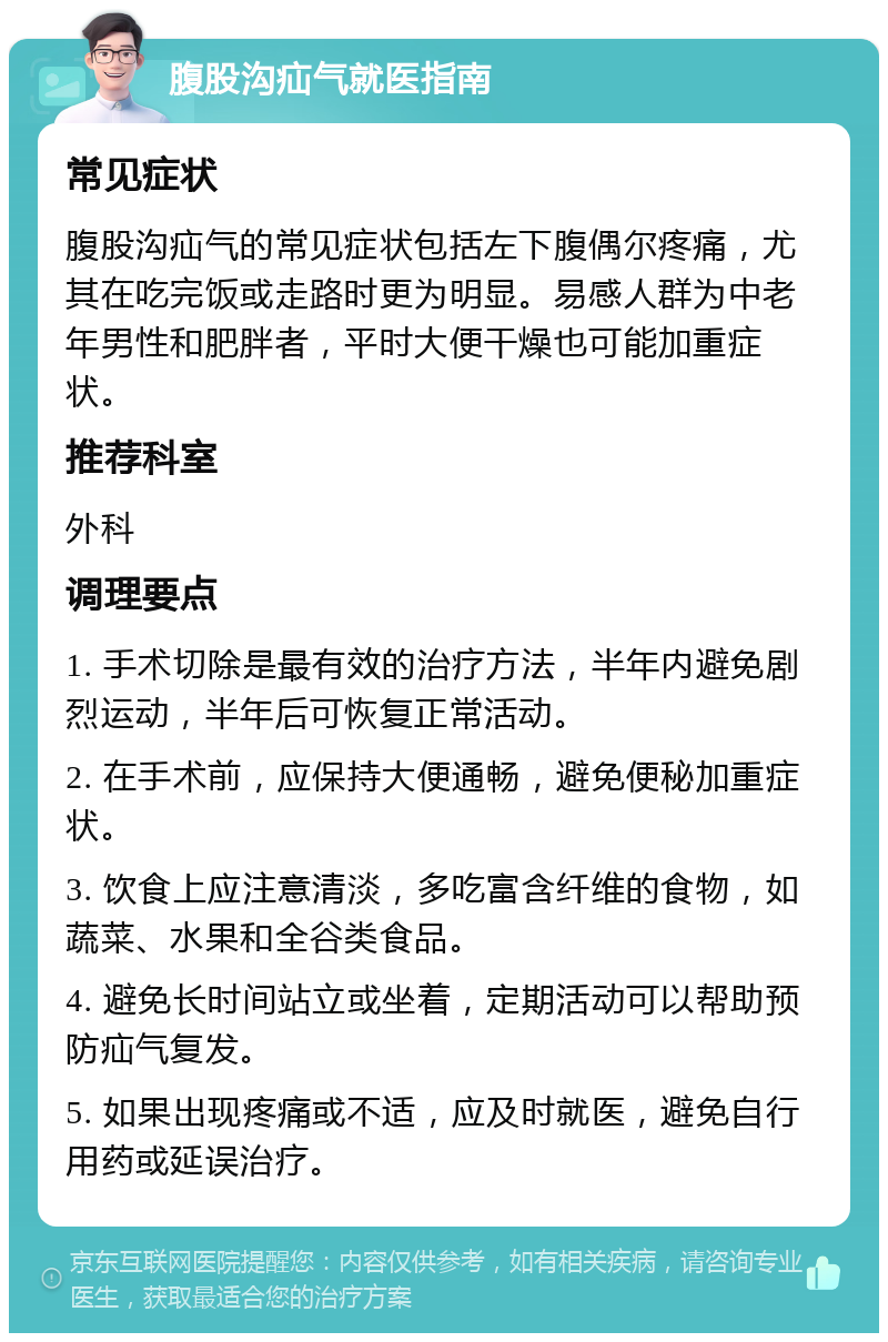 腹股沟疝气就医指南 常见症状 腹股沟疝气的常见症状包括左下腹偶尔疼痛，尤其在吃完饭或走路时更为明显。易感人群为中老年男性和肥胖者，平时大便干燥也可能加重症状。 推荐科室 外科 调理要点 1. 手术切除是最有效的治疗方法，半年内避免剧烈运动，半年后可恢复正常活动。 2. 在手术前，应保持大便通畅，避免便秘加重症状。 3. 饮食上应注意清淡，多吃富含纤维的食物，如蔬菜、水果和全谷类食品。 4. 避免长时间站立或坐着，定期活动可以帮助预防疝气复发。 5. 如果出现疼痛或不适，应及时就医，避免自行用药或延误治疗。