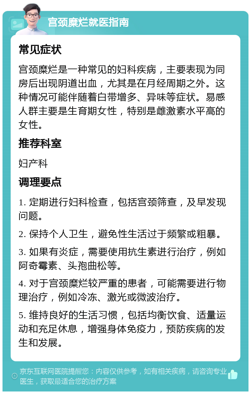 宫颈糜烂就医指南 常见症状 宫颈糜烂是一种常见的妇科疾病，主要表现为同房后出现阴道出血，尤其是在月经周期之外。这种情况可能伴随着白带增多、异味等症状。易感人群主要是生育期女性，特别是雌激素水平高的女性。 推荐科室 妇产科 调理要点 1. 定期进行妇科检查，包括宫颈筛查，及早发现问题。 2. 保持个人卫生，避免性生活过于频繁或粗暴。 3. 如果有炎症，需要使用抗生素进行治疗，例如阿奇霉素、头孢曲松等。 4. 对于宫颈糜烂较严重的患者，可能需要进行物理治疗，例如冷冻、激光或微波治疗。 5. 维持良好的生活习惯，包括均衡饮食、适量运动和充足休息，增强身体免疫力，预防疾病的发生和发展。