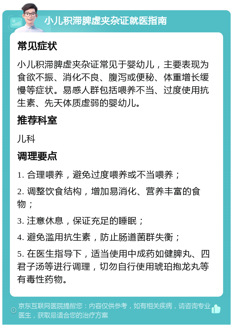 小儿积滞脾虚夹杂证就医指南 常见症状 小儿积滞脾虚夹杂证常见于婴幼儿，主要表现为食欲不振、消化不良、腹泻或便秘、体重增长缓慢等症状。易感人群包括喂养不当、过度使用抗生素、先天体质虚弱的婴幼儿。 推荐科室 儿科 调理要点 1. 合理喂养，避免过度喂养或不当喂养； 2. 调整饮食结构，增加易消化、营养丰富的食物； 3. 注意休息，保证充足的睡眠； 4. 避免滥用抗生素，防止肠道菌群失衡； 5. 在医生指导下，适当使用中成药如健脾丸、四君子汤等进行调理，切勿自行使用琥珀抱龙丸等有毒性药物。