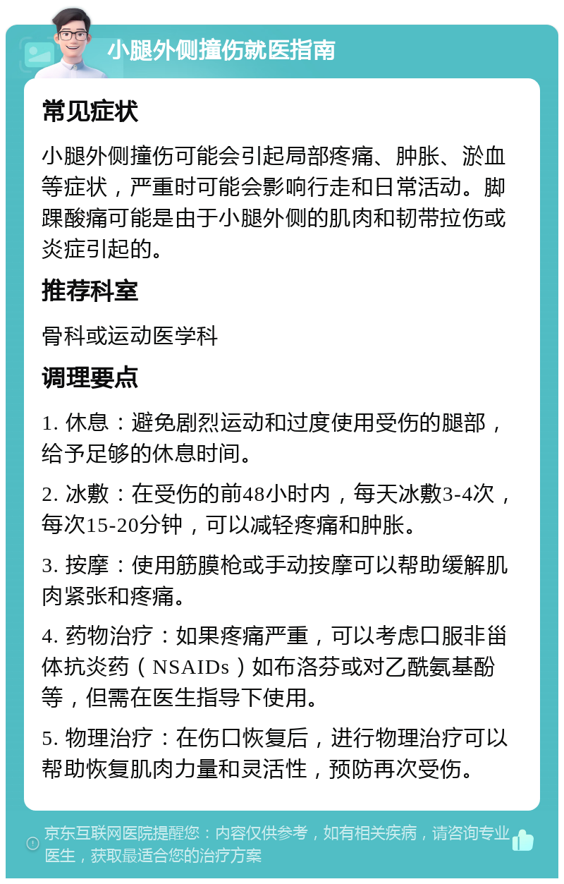 小腿外侧撞伤就医指南 常见症状 小腿外侧撞伤可能会引起局部疼痛、肿胀、淤血等症状，严重时可能会影响行走和日常活动。脚踝酸痛可能是由于小腿外侧的肌肉和韧带拉伤或炎症引起的。 推荐科室 骨科或运动医学科 调理要点 1. 休息：避免剧烈运动和过度使用受伤的腿部，给予足够的休息时间。 2. 冰敷：在受伤的前48小时内，每天冰敷3-4次，每次15-20分钟，可以减轻疼痛和肿胀。 3. 按摩：使用筋膜枪或手动按摩可以帮助缓解肌肉紧张和疼痛。 4. 药物治疗：如果疼痛严重，可以考虑口服非甾体抗炎药（NSAIDs）如布洛芬或对乙酰氨基酚等，但需在医生指导下使用。 5. 物理治疗：在伤口恢复后，进行物理治疗可以帮助恢复肌肉力量和灵活性，预防再次受伤。