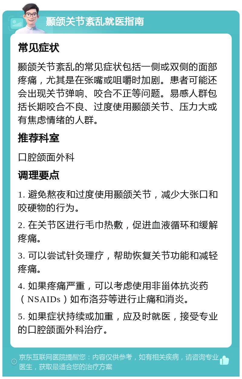 颞颌关节紊乱就医指南 常见症状 颞颌关节紊乱的常见症状包括一侧或双侧的面部疼痛，尤其是在张嘴或咀嚼时加剧。患者可能还会出现关节弹响、咬合不正等问题。易感人群包括长期咬合不良、过度使用颞颌关节、压力大或有焦虑情绪的人群。 推荐科室 口腔颌面外科 调理要点 1. 避免熬夜和过度使用颞颌关节，减少大张口和咬硬物的行为。 2. 在关节区进行毛巾热敷，促进血液循环和缓解疼痛。 3. 可以尝试针灸理疗，帮助恢复关节功能和减轻疼痛。 4. 如果疼痛严重，可以考虑使用非甾体抗炎药（NSAIDs）如布洛芬等进行止痛和消炎。 5. 如果症状持续或加重，应及时就医，接受专业的口腔颌面外科治疗。