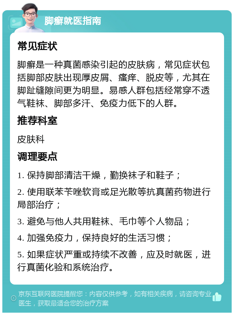 脚癣就医指南 常见症状 脚癣是一种真菌感染引起的皮肤病，常见症状包括脚部皮肤出现厚皮屑、瘙痒、脱皮等，尤其在脚趾缝隙间更为明显。易感人群包括经常穿不透气鞋袜、脚部多汗、免疫力低下的人群。 推荐科室 皮肤科 调理要点 1. 保持脚部清洁干燥，勤换袜子和鞋子； 2. 使用联苯苄唑软膏或足光散等抗真菌药物进行局部治疗； 3. 避免与他人共用鞋袜、毛巾等个人物品； 4. 加强免疫力，保持良好的生活习惯； 5. 如果症状严重或持续不改善，应及时就医，进行真菌化验和系统治疗。