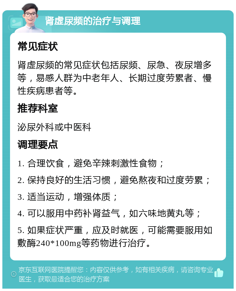 肾虚尿频的治疗与调理 常见症状 肾虚尿频的常见症状包括尿频、尿急、夜尿增多等，易感人群为中老年人、长期过度劳累者、慢性疾病患者等。 推荐科室 泌尿外科或中医科 调理要点 1. 合理饮食，避免辛辣刺激性食物； 2. 保持良好的生活习惯，避免熬夜和过度劳累； 3. 适当运动，增强体质； 4. 可以服用中药补肾益气，如六味地黄丸等； 5. 如果症状严重，应及时就医，可能需要服用如敷酶240*100mg等药物进行治疗。