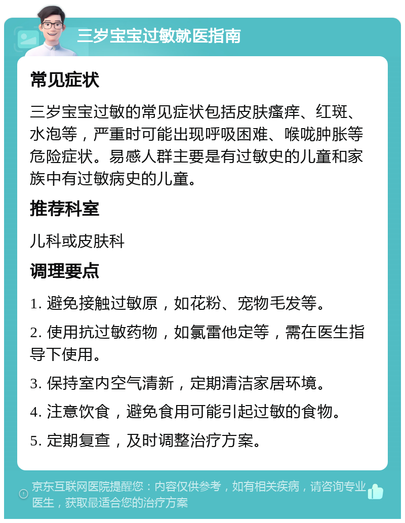 三岁宝宝过敏就医指南 常见症状 三岁宝宝过敏的常见症状包括皮肤瘙痒、红斑、水泡等，严重时可能出现呼吸困难、喉咙肿胀等危险症状。易感人群主要是有过敏史的儿童和家族中有过敏病史的儿童。 推荐科室 儿科或皮肤科 调理要点 1. 避免接触过敏原，如花粉、宠物毛发等。 2. 使用抗过敏药物，如氯雷他定等，需在医生指导下使用。 3. 保持室内空气清新，定期清洁家居环境。 4. 注意饮食，避免食用可能引起过敏的食物。 5. 定期复查，及时调整治疗方案。