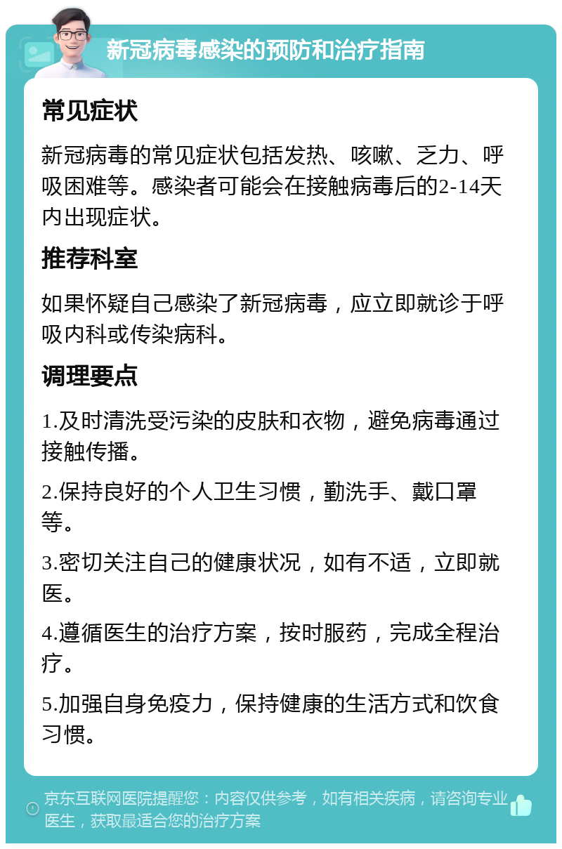 新冠病毒感染的预防和治疗指南 常见症状 新冠病毒的常见症状包括发热、咳嗽、乏力、呼吸困难等。感染者可能会在接触病毒后的2-14天内出现症状。 推荐科室 如果怀疑自己感染了新冠病毒，应立即就诊于呼吸内科或传染病科。 调理要点 1.及时清洗受污染的皮肤和衣物，避免病毒通过接触传播。 2.保持良好的个人卫生习惯，勤洗手、戴口罩等。 3.密切关注自己的健康状况，如有不适，立即就医。 4.遵循医生的治疗方案，按时服药，完成全程治疗。 5.加强自身免疫力，保持健康的生活方式和饮食习惯。