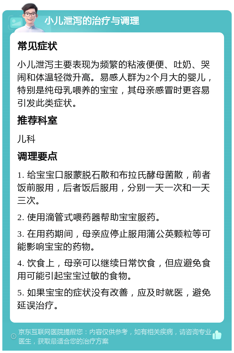 小儿泄泻的治疗与调理 常见症状 小儿泄泻主要表现为频繁的粘液便便、吐奶、哭闹和体温轻微升高。易感人群为2个月大的婴儿，特别是纯母乳喂养的宝宝，其母亲感冒时更容易引发此类症状。 推荐科室 儿科 调理要点 1. 给宝宝口服蒙脱石散和布拉氏酵母菌散，前者饭前服用，后者饭后服用，分别一天一次和一天三次。 2. 使用滴管式喂药器帮助宝宝服药。 3. 在用药期间，母亲应停止服用蒲公英颗粒等可能影响宝宝的药物。 4. 饮食上，母亲可以继续日常饮食，但应避免食用可能引起宝宝过敏的食物。 5. 如果宝宝的症状没有改善，应及时就医，避免延误治疗。