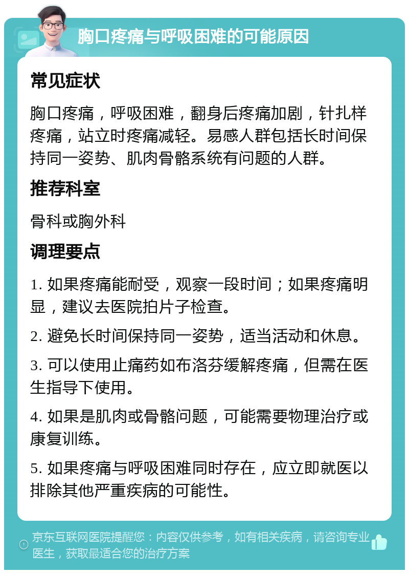 胸口疼痛与呼吸困难的可能原因 常见症状 胸口疼痛，呼吸困难，翻身后疼痛加剧，针扎样疼痛，站立时疼痛减轻。易感人群包括长时间保持同一姿势、肌肉骨骼系统有问题的人群。 推荐科室 骨科或胸外科 调理要点 1. 如果疼痛能耐受，观察一段时间；如果疼痛明显，建议去医院拍片子检查。 2. 避免长时间保持同一姿势，适当活动和休息。 3. 可以使用止痛药如布洛芬缓解疼痛，但需在医生指导下使用。 4. 如果是肌肉或骨骼问题，可能需要物理治疗或康复训练。 5. 如果疼痛与呼吸困难同时存在，应立即就医以排除其他严重疾病的可能性。