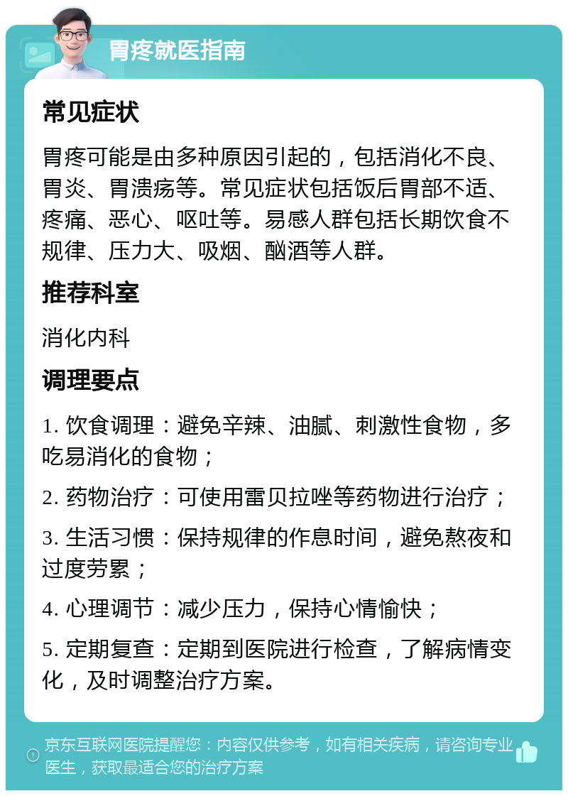 胃疼就医指南 常见症状 胃疼可能是由多种原因引起的，包括消化不良、胃炎、胃溃疡等。常见症状包括饭后胃部不适、疼痛、恶心、呕吐等。易感人群包括长期饮食不规律、压力大、吸烟、酗酒等人群。 推荐科室 消化内科 调理要点 1. 饮食调理：避免辛辣、油腻、刺激性食物，多吃易消化的食物； 2. 药物治疗：可使用雷贝拉唑等药物进行治疗； 3. 生活习惯：保持规律的作息时间，避免熬夜和过度劳累； 4. 心理调节：减少压力，保持心情愉快； 5. 定期复查：定期到医院进行检查，了解病情变化，及时调整治疗方案。