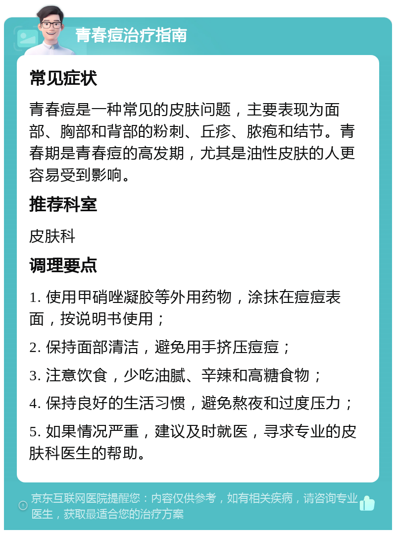 青春痘治疗指南 常见症状 青春痘是一种常见的皮肤问题，主要表现为面部、胸部和背部的粉刺、丘疹、脓疱和结节。青春期是青春痘的高发期，尤其是油性皮肤的人更容易受到影响。 推荐科室 皮肤科 调理要点 1. 使用甲硝唑凝胶等外用药物，涂抹在痘痘表面，按说明书使用； 2. 保持面部清洁，避免用手挤压痘痘； 3. 注意饮食，少吃油腻、辛辣和高糖食物； 4. 保持良好的生活习惯，避免熬夜和过度压力； 5. 如果情况严重，建议及时就医，寻求专业的皮肤科医生的帮助。