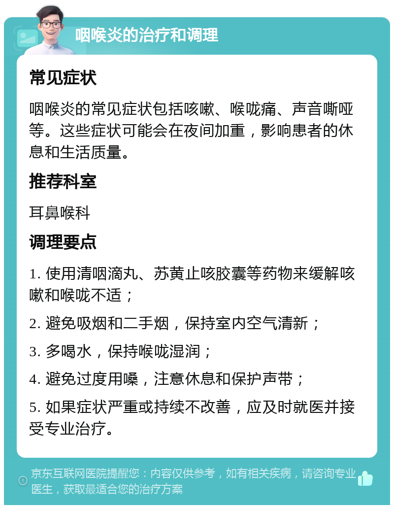 咽喉炎的治疗和调理 常见症状 咽喉炎的常见症状包括咳嗽、喉咙痛、声音嘶哑等。这些症状可能会在夜间加重，影响患者的休息和生活质量。 推荐科室 耳鼻喉科 调理要点 1. 使用清咽滴丸、苏黄止咳胶囊等药物来缓解咳嗽和喉咙不适； 2. 避免吸烟和二手烟，保持室内空气清新； 3. 多喝水，保持喉咙湿润； 4. 避免过度用嗓，注意休息和保护声带； 5. 如果症状严重或持续不改善，应及时就医并接受专业治疗。