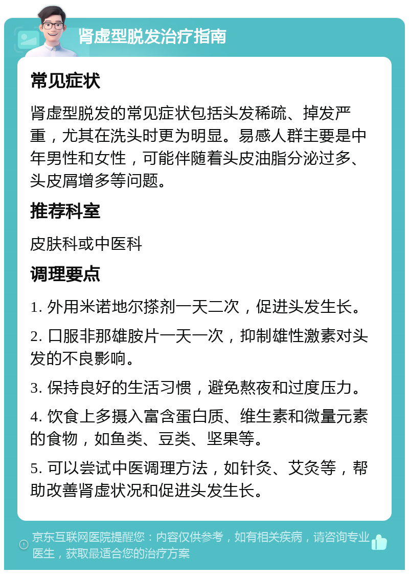 肾虚型脱发治疗指南 常见症状 肾虚型脱发的常见症状包括头发稀疏、掉发严重，尤其在洗头时更为明显。易感人群主要是中年男性和女性，可能伴随着头皮油脂分泌过多、头皮屑增多等问题。 推荐科室 皮肤科或中医科 调理要点 1. 外用米诺地尔搽剂一天二次，促进头发生长。 2. 口服非那雄胺片一天一次，抑制雄性激素对头发的不良影响。 3. 保持良好的生活习惯，避免熬夜和过度压力。 4. 饮食上多摄入富含蛋白质、维生素和微量元素的食物，如鱼类、豆类、坚果等。 5. 可以尝试中医调理方法，如针灸、艾灸等，帮助改善肾虚状况和促进头发生长。