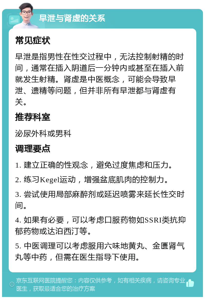 早泄与肾虚的关系 常见症状 早泄是指男性在性交过程中，无法控制射精的时间，通常在插入阴道后一分钟内或甚至在插入前就发生射精。肾虚是中医概念，可能会导致早泄、遗精等问题，但并非所有早泄都与肾虚有关。 推荐科室 泌尿外科或男科 调理要点 1. 建立正确的性观念，避免过度焦虑和压力。 2. 练习Kegel运动，增强盆底肌肉的控制力。 3. 尝试使用局部麻醉剂或延迟喷雾来延长性交时间。 4. 如果有必要，可以考虑口服药物如SSRI类抗抑郁药物或达泊西汀等。 5. 中医调理可以考虑服用六味地黄丸、金匮肾气丸等中药，但需在医生指导下使用。