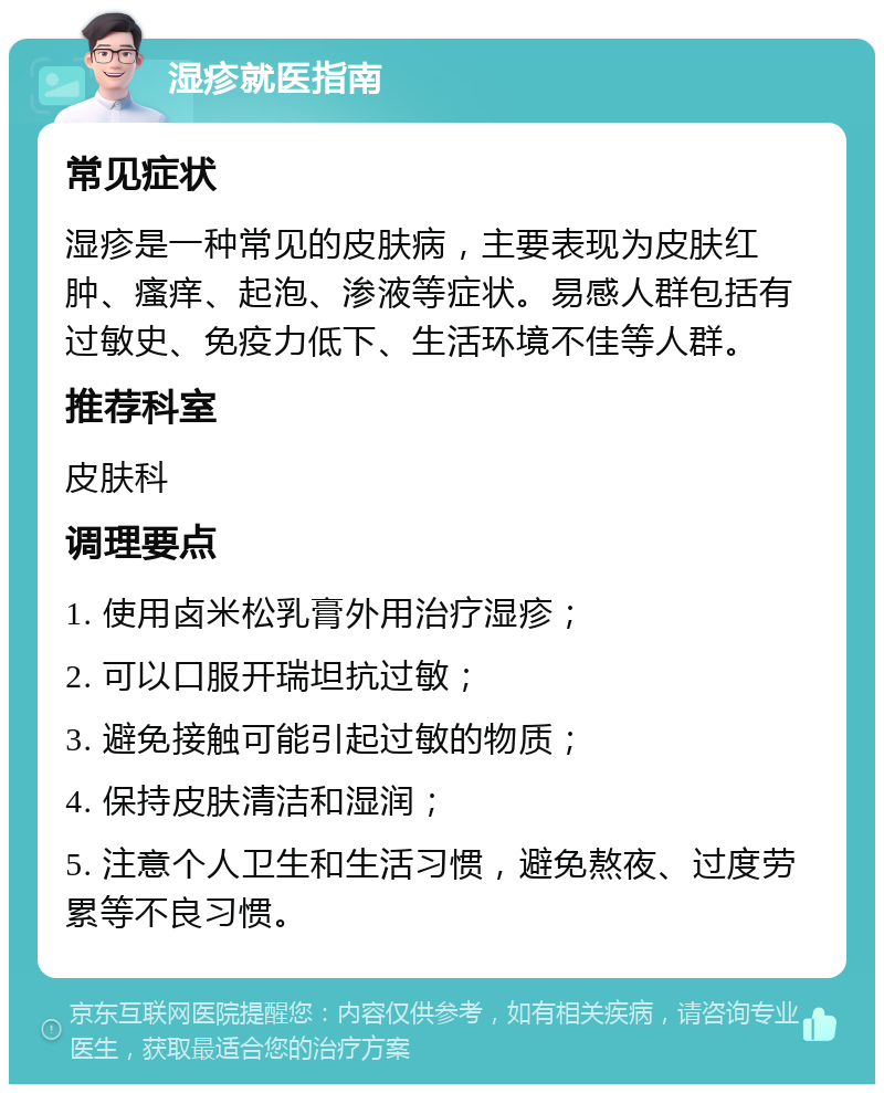 湿疹就医指南 常见症状 湿疹是一种常见的皮肤病，主要表现为皮肤红肿、瘙痒、起泡、渗液等症状。易感人群包括有过敏史、免疫力低下、生活环境不佳等人群。 推荐科室 皮肤科 调理要点 1. 使用卤米松乳膏外用治疗湿疹； 2. 可以口服开瑞坦抗过敏； 3. 避免接触可能引起过敏的物质； 4. 保持皮肤清洁和湿润； 5. 注意个人卫生和生活习惯，避免熬夜、过度劳累等不良习惯。