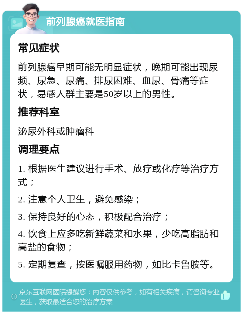 前列腺癌就医指南 常见症状 前列腺癌早期可能无明显症状，晚期可能出现尿频、尿急、尿痛、排尿困难、血尿、骨痛等症状，易感人群主要是50岁以上的男性。 推荐科室 泌尿外科或肿瘤科 调理要点 1. 根据医生建议进行手术、放疗或化疗等治疗方式； 2. 注意个人卫生，避免感染； 3. 保持良好的心态，积极配合治疗； 4. 饮食上应多吃新鲜蔬菜和水果，少吃高脂肪和高盐的食物； 5. 定期复查，按医嘱服用药物，如比卡鲁胺等。