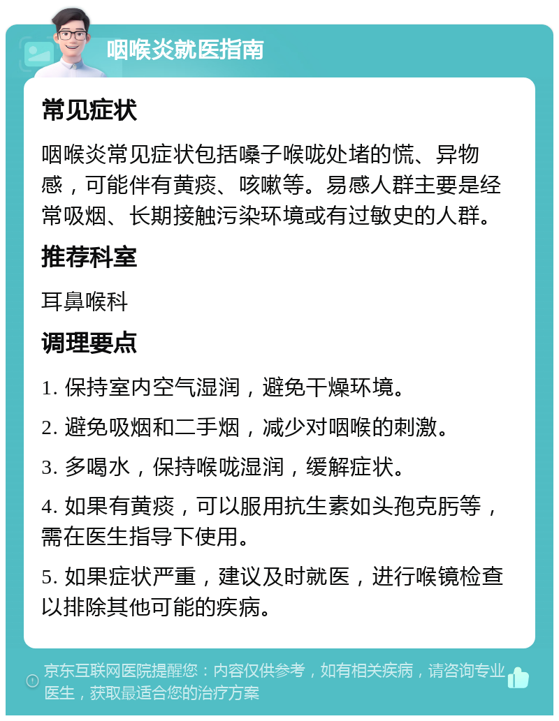 咽喉炎就医指南 常见症状 咽喉炎常见症状包括嗓子喉咙处堵的慌、异物感，可能伴有黄痰、咳嗽等。易感人群主要是经常吸烟、长期接触污染环境或有过敏史的人群。 推荐科室 耳鼻喉科 调理要点 1. 保持室内空气湿润，避免干燥环境。 2. 避免吸烟和二手烟，减少对咽喉的刺激。 3. 多喝水，保持喉咙湿润，缓解症状。 4. 如果有黄痰，可以服用抗生素如头孢克肟等，需在医生指导下使用。 5. 如果症状严重，建议及时就医，进行喉镜检查以排除其他可能的疾病。