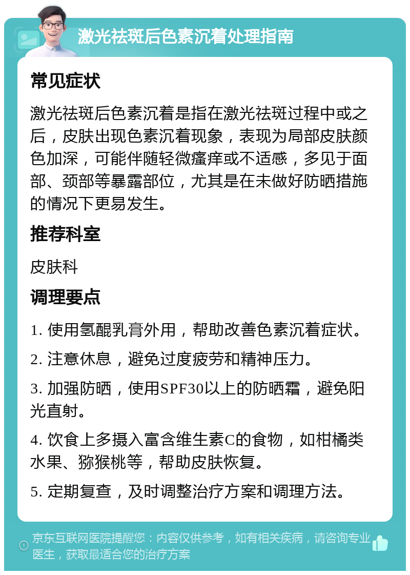 激光祛斑后色素沉着处理指南 常见症状 激光祛斑后色素沉着是指在激光祛斑过程中或之后，皮肤出现色素沉着现象，表现为局部皮肤颜色加深，可能伴随轻微瘙痒或不适感，多见于面部、颈部等暴露部位，尤其是在未做好防晒措施的情况下更易发生。 推荐科室 皮肤科 调理要点 1. 使用氢醌乳膏外用，帮助改善色素沉着症状。 2. 注意休息，避免过度疲劳和精神压力。 3. 加强防晒，使用SPF30以上的防晒霜，避免阳光直射。 4. 饮食上多摄入富含维生素C的食物，如柑橘类水果、猕猴桃等，帮助皮肤恢复。 5. 定期复查，及时调整治疗方案和调理方法。