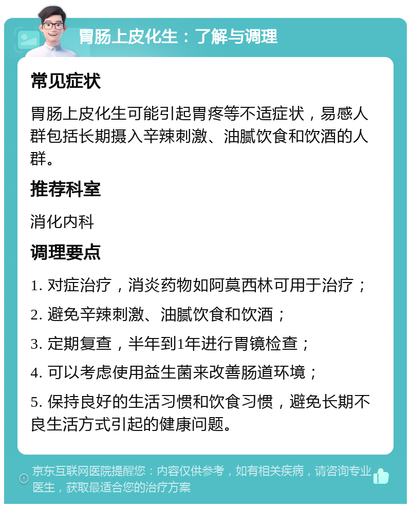 胃肠上皮化生：了解与调理 常见症状 胃肠上皮化生可能引起胃疼等不适症状，易感人群包括长期摄入辛辣刺激、油腻饮食和饮酒的人群。 推荐科室 消化内科 调理要点 1. 对症治疗，消炎药物如阿莫西林可用于治疗； 2. 避免辛辣刺激、油腻饮食和饮酒； 3. 定期复查，半年到1年进行胃镜检查； 4. 可以考虑使用益生菌来改善肠道环境； 5. 保持良好的生活习惯和饮食习惯，避免长期不良生活方式引起的健康问题。