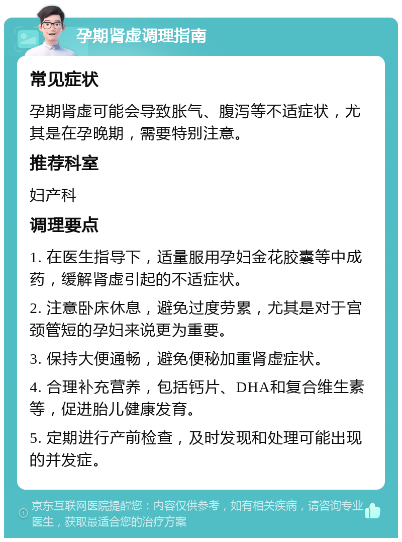 孕期肾虚调理指南 常见症状 孕期肾虚可能会导致胀气、腹泻等不适症状，尤其是在孕晚期，需要特别注意。 推荐科室 妇产科 调理要点 1. 在医生指导下，适量服用孕妇金花胶囊等中成药，缓解肾虚引起的不适症状。 2. 注意卧床休息，避免过度劳累，尤其是对于宫颈管短的孕妇来说更为重要。 3. 保持大便通畅，避免便秘加重肾虚症状。 4. 合理补充营养，包括钙片、DHA和复合维生素等，促进胎儿健康发育。 5. 定期进行产前检查，及时发现和处理可能出现的并发症。