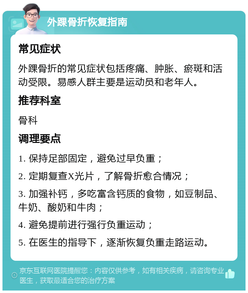 外踝骨折恢复指南 常见症状 外踝骨折的常见症状包括疼痛、肿胀、瘀斑和活动受限。易感人群主要是运动员和老年人。 推荐科室 骨科 调理要点 1. 保持足部固定，避免过早负重； 2. 定期复查X光片，了解骨折愈合情况； 3. 加强补钙，多吃富含钙质的食物，如豆制品、牛奶、酸奶和牛肉； 4. 避免提前进行强行负重运动； 5. 在医生的指导下，逐渐恢复负重走路运动。