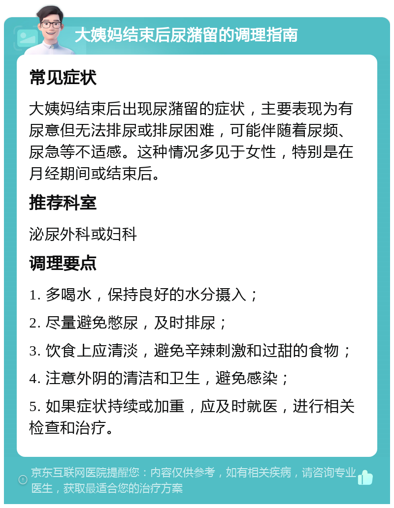 大姨妈结束后尿潴留的调理指南 常见症状 大姨妈结束后出现尿潴留的症状，主要表现为有尿意但无法排尿或排尿困难，可能伴随着尿频、尿急等不适感。这种情况多见于女性，特别是在月经期间或结束后。 推荐科室 泌尿外科或妇科 调理要点 1. 多喝水，保持良好的水分摄入； 2. 尽量避免憋尿，及时排尿； 3. 饮食上应清淡，避免辛辣刺激和过甜的食物； 4. 注意外阴的清洁和卫生，避免感染； 5. 如果症状持续或加重，应及时就医，进行相关检查和治疗。