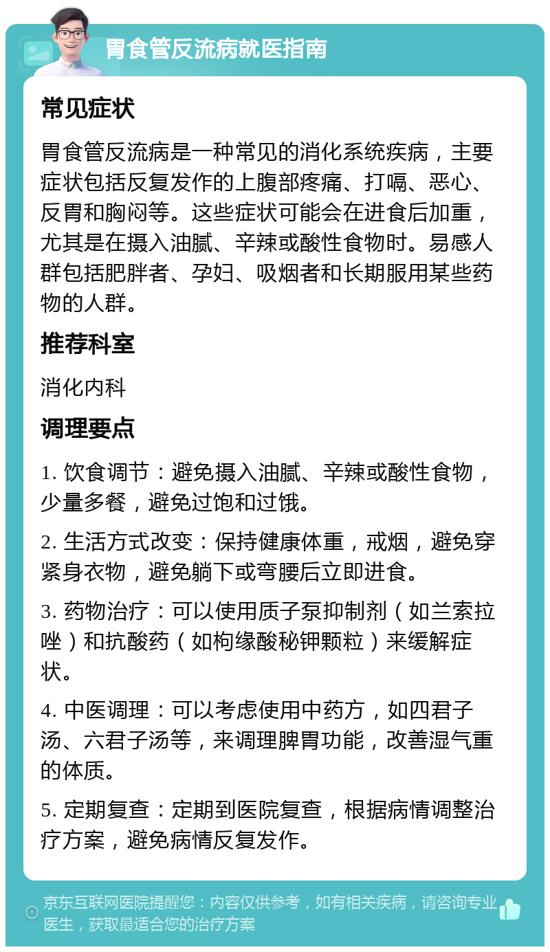 胃食管反流病就医指南 常见症状 胃食管反流病是一种常见的消化系统疾病，主要症状包括反复发作的上腹部疼痛、打嗝、恶心、反胃和胸闷等。这些症状可能会在进食后加重，尤其是在摄入油腻、辛辣或酸性食物时。易感人群包括肥胖者、孕妇、吸烟者和长期服用某些药物的人群。 推荐科室 消化内科 调理要点 1. 饮食调节：避免摄入油腻、辛辣或酸性食物，少量多餐，避免过饱和过饿。 2. 生活方式改变：保持健康体重，戒烟，避免穿紧身衣物，避免躺下或弯腰后立即进食。 3. 药物治疗：可以使用质子泵抑制剂（如兰索拉唑）和抗酸药（如枸缘酸秘钾颗粒）来缓解症状。 4. 中医调理：可以考虑使用中药方，如四君子汤、六君子汤等，来调理脾胃功能，改善湿气重的体质。 5. 定期复查：定期到医院复查，根据病情调整治疗方案，避免病情反复发作。