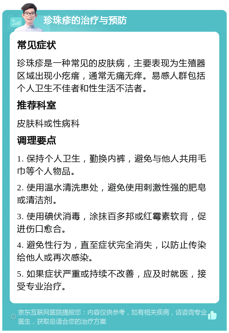 珍珠疹的治疗与预防 常见症状 珍珠疹是一种常见的皮肤病，主要表现为生殖器区域出现小疙瘩，通常无痛无痒。易感人群包括个人卫生不佳者和性生活不洁者。 推荐科室 皮肤科或性病科 调理要点 1. 保持个人卫生，勤换内裤，避免与他人共用毛巾等个人物品。 2. 使用温水清洗患处，避免使用刺激性强的肥皂或清洁剂。 3. 使用碘伏消毒，涂抹百多邦或红霉素软膏，促进伤口愈合。 4. 避免性行为，直至症状完全消失，以防止传染给他人或再次感染。 5. 如果症状严重或持续不改善，应及时就医，接受专业治疗。