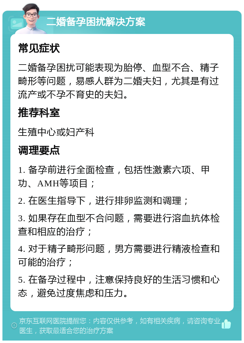 二婚备孕困扰解决方案 常见症状 二婚备孕困扰可能表现为胎停、血型不合、精子畸形等问题，易感人群为二婚夫妇，尤其是有过流产或不孕不育史的夫妇。 推荐科室 生殖中心或妇产科 调理要点 1. 备孕前进行全面检查，包括性激素六项、甲功、AMH等项目； 2. 在医生指导下，进行排卵监测和调理； 3. 如果存在血型不合问题，需要进行溶血抗体检查和相应的治疗； 4. 对于精子畸形问题，男方需要进行精液检查和可能的治疗； 5. 在备孕过程中，注意保持良好的生活习惯和心态，避免过度焦虑和压力。