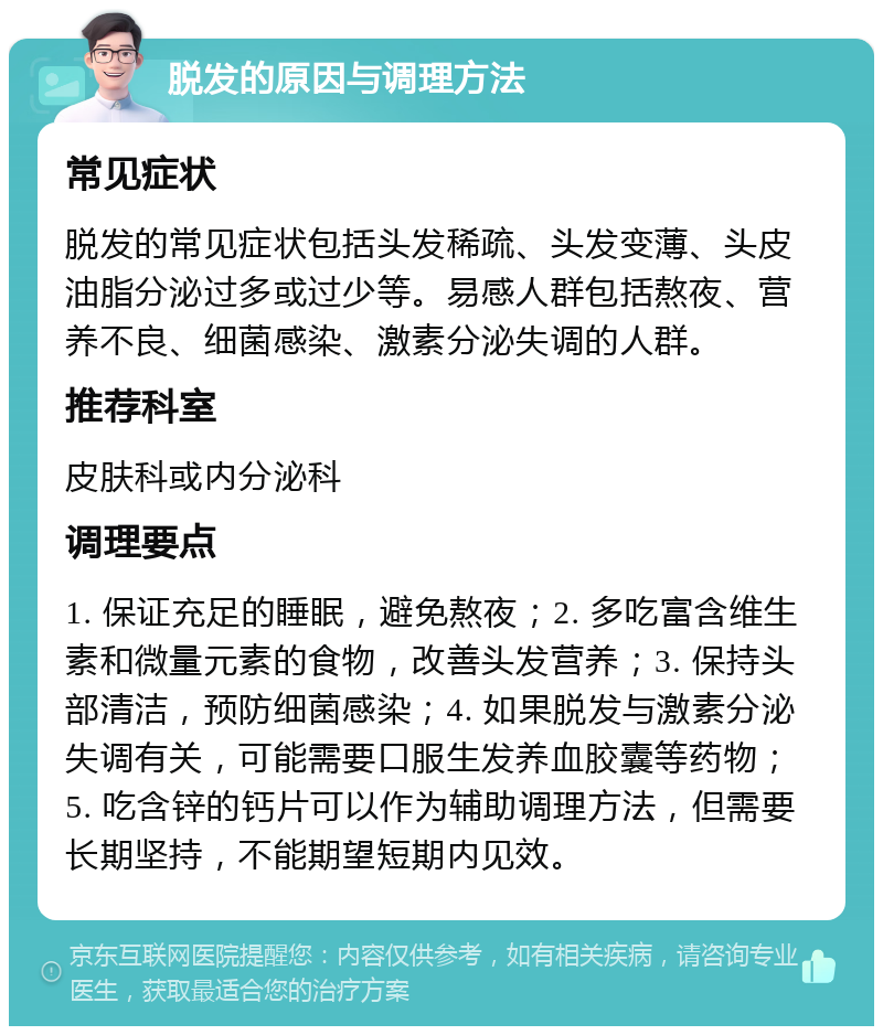 脱发的原因与调理方法 常见症状 脱发的常见症状包括头发稀疏、头发变薄、头皮油脂分泌过多或过少等。易感人群包括熬夜、营养不良、细菌感染、激素分泌失调的人群。 推荐科室 皮肤科或内分泌科 调理要点 1. 保证充足的睡眠，避免熬夜；2. 多吃富含维生素和微量元素的食物，改善头发营养；3. 保持头部清洁，预防细菌感染；4. 如果脱发与激素分泌失调有关，可能需要口服生发养血胶囊等药物；5. 吃含锌的钙片可以作为辅助调理方法，但需要长期坚持，不能期望短期内见效。