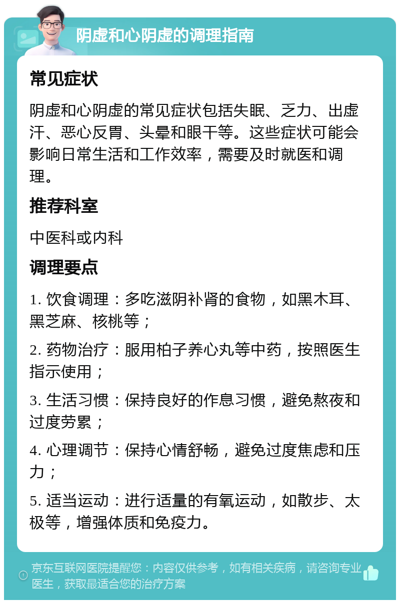 阴虚和心阴虚的调理指南 常见症状 阴虚和心阴虚的常见症状包括失眠、乏力、出虚汗、恶心反胃、头晕和眼干等。这些症状可能会影响日常生活和工作效率，需要及时就医和调理。 推荐科室 中医科或内科 调理要点 1. 饮食调理：多吃滋阴补肾的食物，如黑木耳、黑芝麻、核桃等； 2. 药物治疗：服用柏子养心丸等中药，按照医生指示使用； 3. 生活习惯：保持良好的作息习惯，避免熬夜和过度劳累； 4. 心理调节：保持心情舒畅，避免过度焦虑和压力； 5. 适当运动：进行适量的有氧运动，如散步、太极等，增强体质和免疫力。