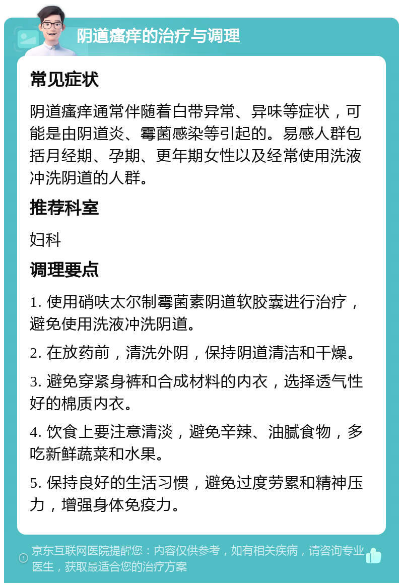 阴道瘙痒的治疗与调理 常见症状 阴道瘙痒通常伴随着白带异常、异味等症状，可能是由阴道炎、霉菌感染等引起的。易感人群包括月经期、孕期、更年期女性以及经常使用洗液冲洗阴道的人群。 推荐科室 妇科 调理要点 1. 使用硝呋太尔制霉菌素阴道软胶囊进行治疗，避免使用洗液冲洗阴道。 2. 在放药前，清洗外阴，保持阴道清洁和干燥。 3. 避免穿紧身裤和合成材料的内衣，选择透气性好的棉质内衣。 4. 饮食上要注意清淡，避免辛辣、油腻食物，多吃新鲜蔬菜和水果。 5. 保持良好的生活习惯，避免过度劳累和精神压力，增强身体免疫力。