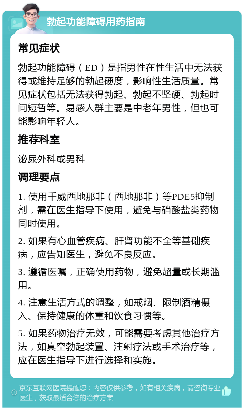 勃起功能障碍用药指南 常见症状 勃起功能障碍（ED）是指男性在性生活中无法获得或维持足够的勃起硬度，影响性生活质量。常见症状包括无法获得勃起、勃起不坚硬、勃起时间短暂等。易感人群主要是中老年男性，但也可能影响年轻人。 推荐科室 泌尿外科或男科 调理要点 1. 使用千威西地那非（西地那非）等PDE5抑制剂，需在医生指导下使用，避免与硝酸盐类药物同时使用。 2. 如果有心血管疾病、肝肾功能不全等基础疾病，应告知医生，避免不良反应。 3. 遵循医嘱，正确使用药物，避免超量或长期滥用。 4. 注意生活方式的调整，如戒烟、限制酒精摄入、保持健康的体重和饮食习惯等。 5. 如果药物治疗无效，可能需要考虑其他治疗方法，如真空勃起装置、注射疗法或手术治疗等，应在医生指导下进行选择和实施。