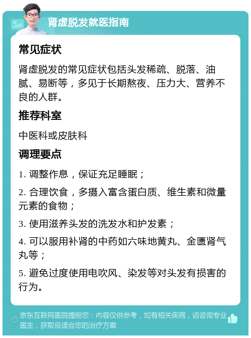 肾虚脱发就医指南 常见症状 肾虚脱发的常见症状包括头发稀疏、脱落、油腻、易断等，多见于长期熬夜、压力大、营养不良的人群。 推荐科室 中医科或皮肤科 调理要点 1. 调整作息，保证充足睡眠； 2. 合理饮食，多摄入富含蛋白质、维生素和微量元素的食物； 3. 使用滋养头发的洗发水和护发素； 4. 可以服用补肾的中药如六味地黄丸、金匮肾气丸等； 5. 避免过度使用电吹风、染发等对头发有损害的行为。