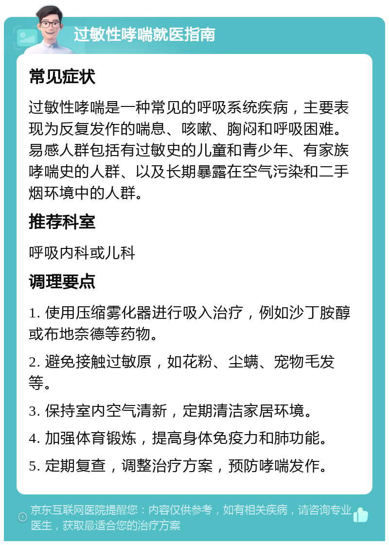 过敏性哮喘就医指南 常见症状 过敏性哮喘是一种常见的呼吸系统疾病，主要表现为反复发作的喘息、咳嗽、胸闷和呼吸困难。易感人群包括有过敏史的儿童和青少年、有家族哮喘史的人群、以及长期暴露在空气污染和二手烟环境中的人群。 推荐科室 呼吸内科或儿科 调理要点 1. 使用压缩雾化器进行吸入治疗，例如沙丁胺醇或布地奈德等药物。 2. 避免接触过敏原，如花粉、尘螨、宠物毛发等。 3. 保持室内空气清新，定期清洁家居环境。 4. 加强体育锻炼，提高身体免疫力和肺功能。 5. 定期复查，调整治疗方案，预防哮喘发作。