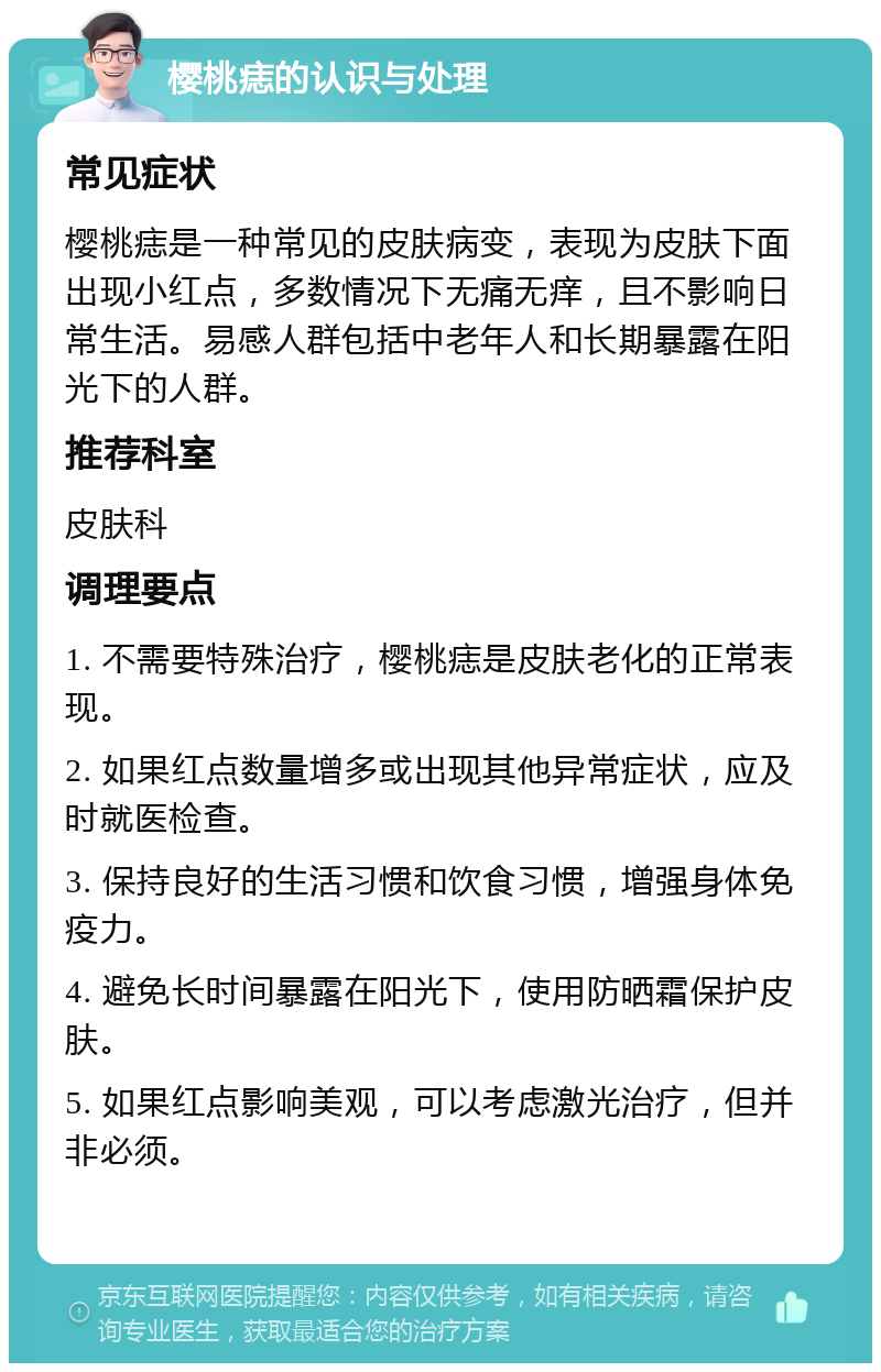 樱桃痣的认识与处理 常见症状 樱桃痣是一种常见的皮肤病变，表现为皮肤下面出现小红点，多数情况下无痛无痒，且不影响日常生活。易感人群包括中老年人和长期暴露在阳光下的人群。 推荐科室 皮肤科 调理要点 1. 不需要特殊治疗，樱桃痣是皮肤老化的正常表现。 2. 如果红点数量增多或出现其他异常症状，应及时就医检查。 3. 保持良好的生活习惯和饮食习惯，增强身体免疫力。 4. 避免长时间暴露在阳光下，使用防晒霜保护皮肤。 5. 如果红点影响美观，可以考虑激光治疗，但并非必须。