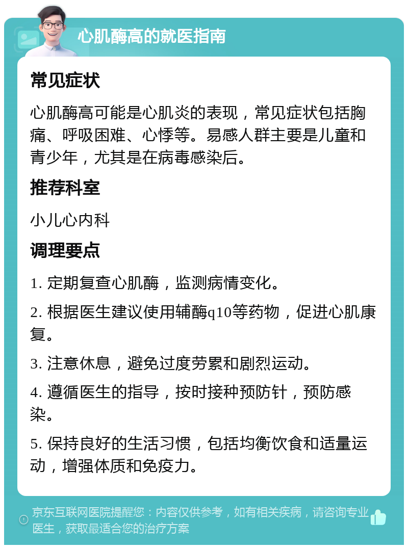 心肌酶高的就医指南 常见症状 心肌酶高可能是心肌炎的表现，常见症状包括胸痛、呼吸困难、心悸等。易感人群主要是儿童和青少年，尤其是在病毒感染后。 推荐科室 小儿心内科 调理要点 1. 定期复查心肌酶，监测病情变化。 2. 根据医生建议使用辅酶q10等药物，促进心肌康复。 3. 注意休息，避免过度劳累和剧烈运动。 4. 遵循医生的指导，按时接种预防针，预防感染。 5. 保持良好的生活习惯，包括均衡饮食和适量运动，增强体质和免疫力。