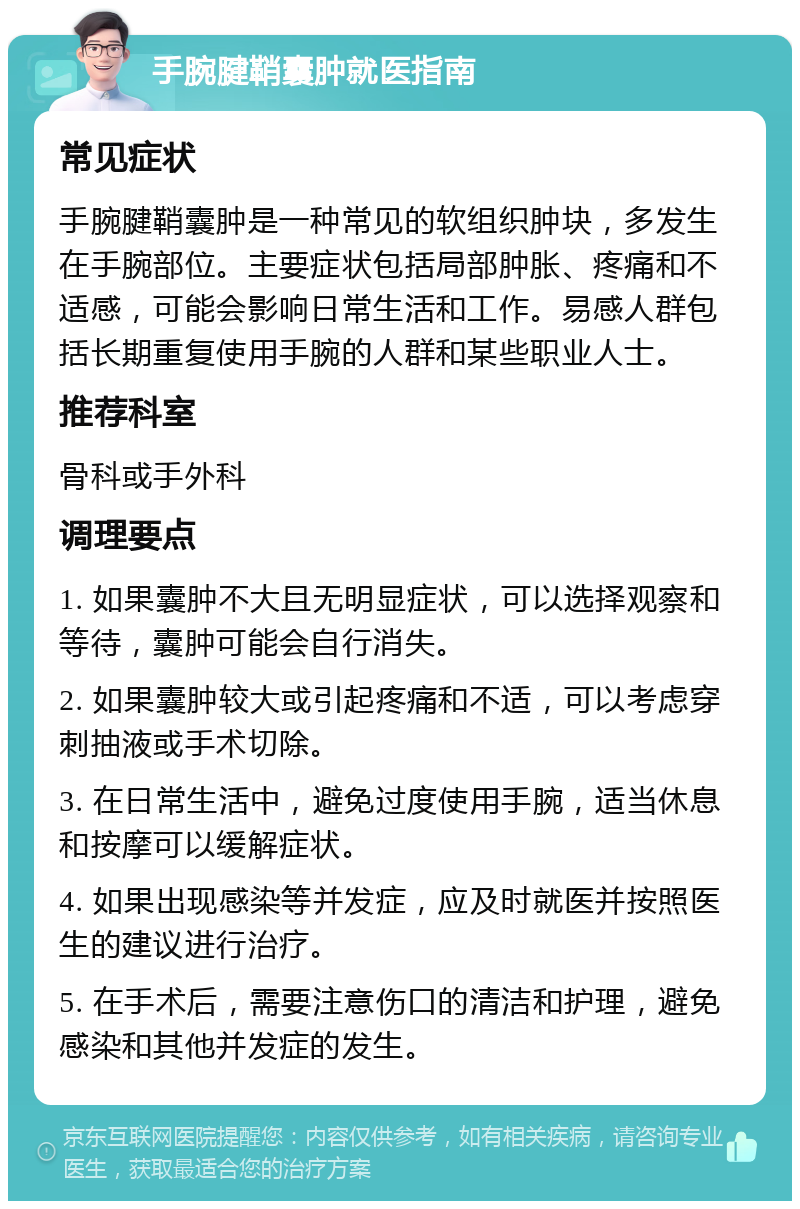 手腕腱鞘囊肿就医指南 常见症状 手腕腱鞘囊肿是一种常见的软组织肿块，多发生在手腕部位。主要症状包括局部肿胀、疼痛和不适感，可能会影响日常生活和工作。易感人群包括长期重复使用手腕的人群和某些职业人士。 推荐科室 骨科或手外科 调理要点 1. 如果囊肿不大且无明显症状，可以选择观察和等待，囊肿可能会自行消失。 2. 如果囊肿较大或引起疼痛和不适，可以考虑穿刺抽液或手术切除。 3. 在日常生活中，避免过度使用手腕，适当休息和按摩可以缓解症状。 4. 如果出现感染等并发症，应及时就医并按照医生的建议进行治疗。 5. 在手术后，需要注意伤口的清洁和护理，避免感染和其他并发症的发生。