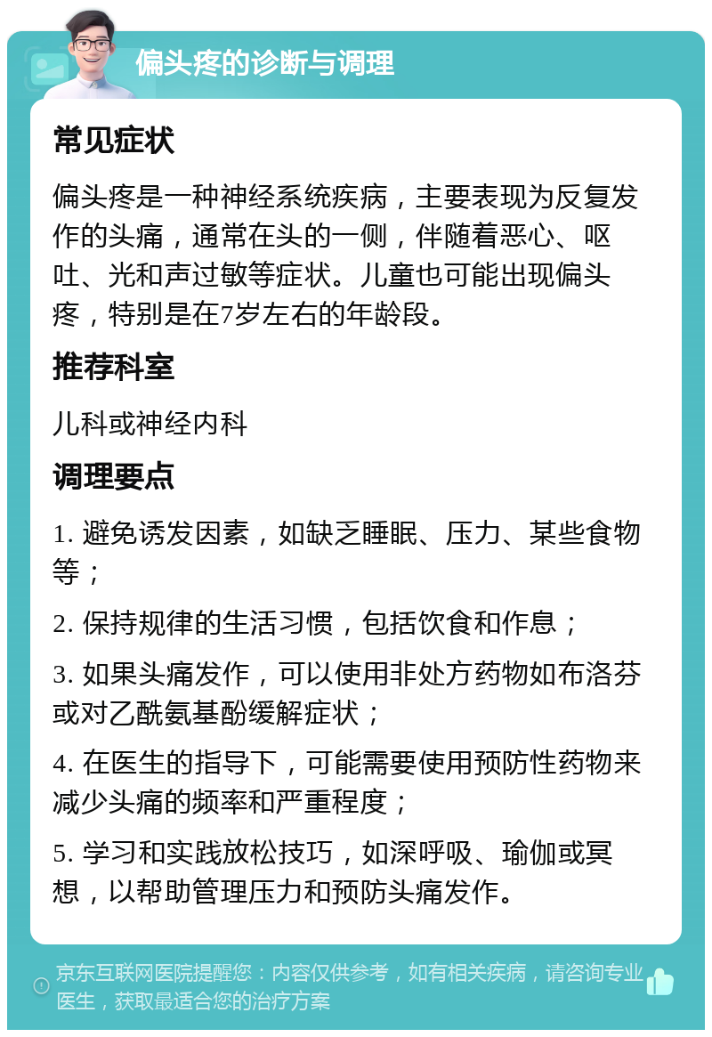 偏头疼的诊断与调理 常见症状 偏头疼是一种神经系统疾病，主要表现为反复发作的头痛，通常在头的一侧，伴随着恶心、呕吐、光和声过敏等症状。儿童也可能出现偏头疼，特别是在7岁左右的年龄段。 推荐科室 儿科或神经内科 调理要点 1. 避免诱发因素，如缺乏睡眠、压力、某些食物等； 2. 保持规律的生活习惯，包括饮食和作息； 3. 如果头痛发作，可以使用非处方药物如布洛芬或对乙酰氨基酚缓解症状； 4. 在医生的指导下，可能需要使用预防性药物来减少头痛的频率和严重程度； 5. 学习和实践放松技巧，如深呼吸、瑜伽或冥想，以帮助管理压力和预防头痛发作。