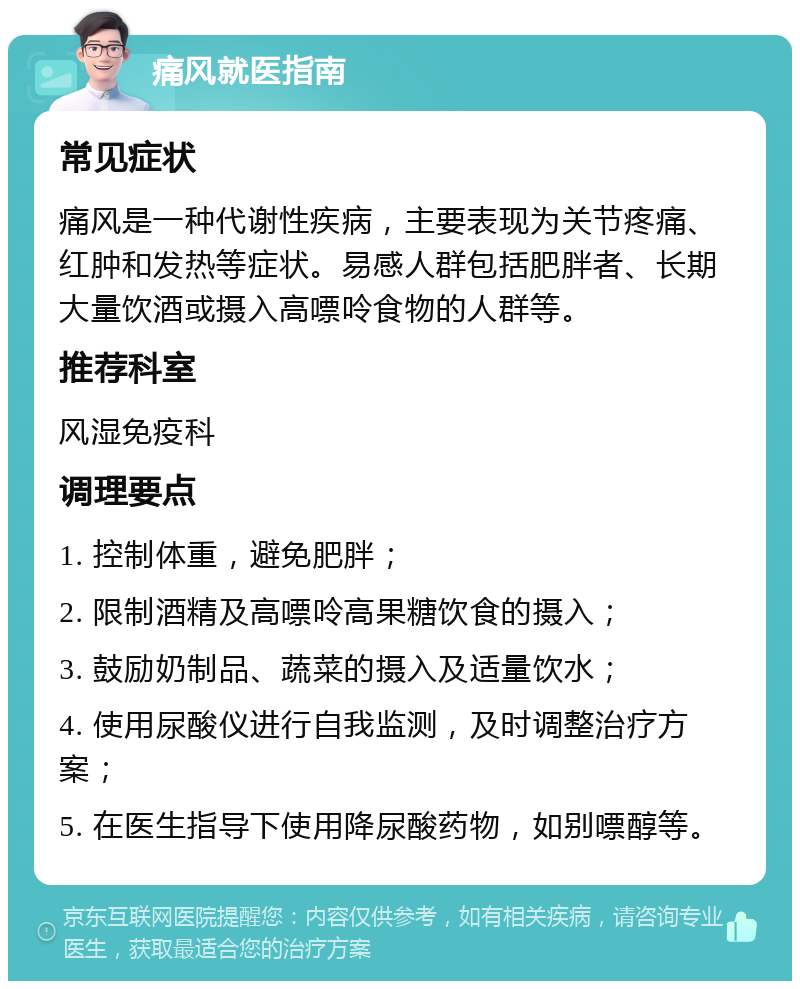 痛风就医指南 常见症状 痛风是一种代谢性疾病，主要表现为关节疼痛、红肿和发热等症状。易感人群包括肥胖者、长期大量饮酒或摄入高嘌呤食物的人群等。 推荐科室 风湿免疫科 调理要点 1. 控制体重，避免肥胖； 2. 限制酒精及高嘌呤高果糖饮食的摄入； 3. 鼓励奶制品、蔬菜的摄入及适量饮水； 4. 使用尿酸仪进行自我监测，及时调整治疗方案； 5. 在医生指导下使用降尿酸药物，如别嘌醇等。