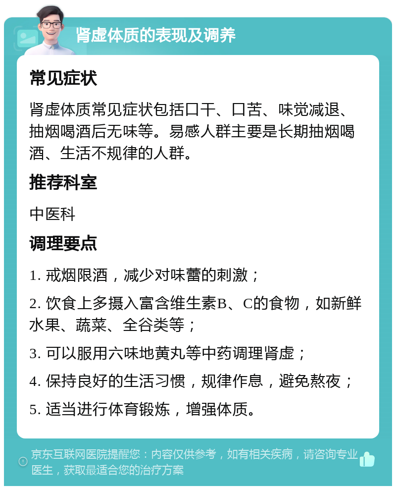 肾虚体质的表现及调养 常见症状 肾虚体质常见症状包括口干、口苦、味觉减退、抽烟喝酒后无味等。易感人群主要是长期抽烟喝酒、生活不规律的人群。 推荐科室 中医科 调理要点 1. 戒烟限酒，减少对味蕾的刺激； 2. 饮食上多摄入富含维生素B、C的食物，如新鲜水果、蔬菜、全谷类等； 3. 可以服用六味地黄丸等中药调理肾虚； 4. 保持良好的生活习惯，规律作息，避免熬夜； 5. 适当进行体育锻炼，增强体质。