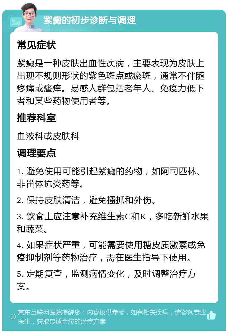 紫癜的初步诊断与调理 常见症状 紫癜是一种皮肤出血性疾病，主要表现为皮肤上出现不规则形状的紫色斑点或瘀斑，通常不伴随疼痛或瘙痒。易感人群包括老年人、免疫力低下者和某些药物使用者等。 推荐科室 血液科或皮肤科 调理要点 1. 避免使用可能引起紫癜的药物，如阿司匹林、非甾体抗炎药等。 2. 保持皮肤清洁，避免搔抓和外伤。 3. 饮食上应注意补充维生素C和K，多吃新鲜水果和蔬菜。 4. 如果症状严重，可能需要使用糖皮质激素或免疫抑制剂等药物治疗，需在医生指导下使用。 5. 定期复查，监测病情变化，及时调整治疗方案。