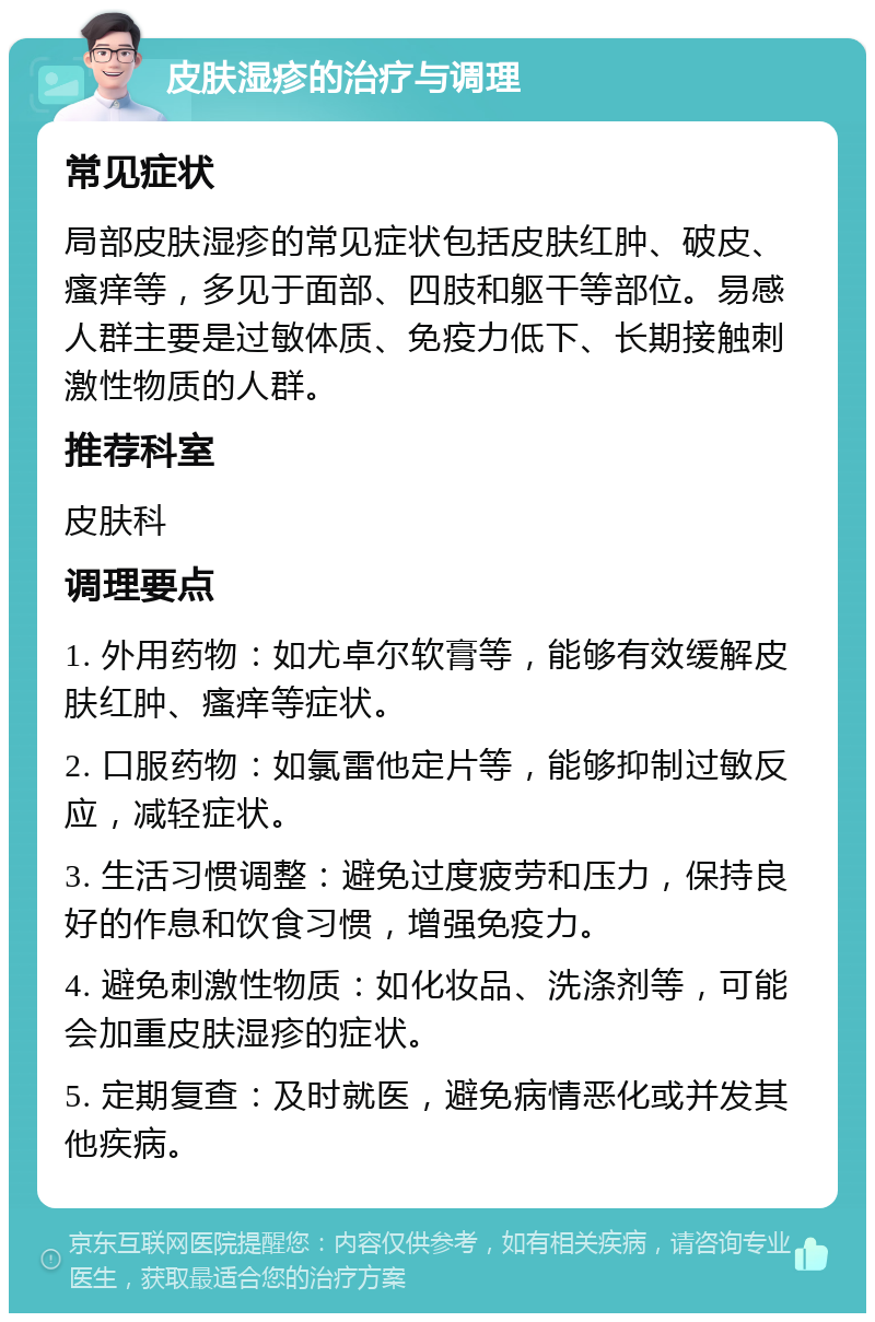 皮肤湿疹的治疗与调理 常见症状 局部皮肤湿疹的常见症状包括皮肤红肿、破皮、瘙痒等，多见于面部、四肢和躯干等部位。易感人群主要是过敏体质、免疫力低下、长期接触刺激性物质的人群。 推荐科室 皮肤科 调理要点 1. 外用药物：如尤卓尔软膏等，能够有效缓解皮肤红肿、瘙痒等症状。 2. 口服药物：如氯雷他定片等，能够抑制过敏反应，减轻症状。 3. 生活习惯调整：避免过度疲劳和压力，保持良好的作息和饮食习惯，增强免疫力。 4. 避免刺激性物质：如化妆品、洗涤剂等，可能会加重皮肤湿疹的症状。 5. 定期复查：及时就医，避免病情恶化或并发其他疾病。