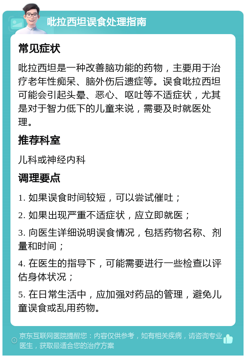 吡拉西坦误食处理指南 常见症状 吡拉西坦是一种改善脑功能的药物，主要用于治疗老年性痴呆、脑外伤后遗症等。误食吡拉西坦可能会引起头晕、恶心、呕吐等不适症状，尤其是对于智力低下的儿童来说，需要及时就医处理。 推荐科室 儿科或神经内科 调理要点 1. 如果误食时间较短，可以尝试催吐； 2. 如果出现严重不适症状，应立即就医； 3. 向医生详细说明误食情况，包括药物名称、剂量和时间； 4. 在医生的指导下，可能需要进行一些检查以评估身体状况； 5. 在日常生活中，应加强对药品的管理，避免儿童误食或乱用药物。