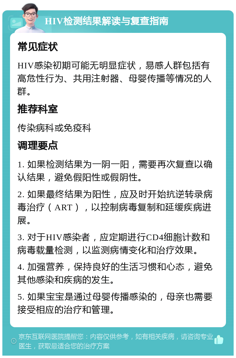 HIV检测结果解读与复查指南 常见症状 HIV感染初期可能无明显症状，易感人群包括有高危性行为、共用注射器、母婴传播等情况的人群。 推荐科室 传染病科或免疫科 调理要点 1. 如果检测结果为一阴一阳，需要再次复查以确认结果，避免假阳性或假阴性。 2. 如果最终结果为阳性，应及时开始抗逆转录病毒治疗（ART），以控制病毒复制和延缓疾病进展。 3. 对于HIV感染者，应定期进行CD4细胞计数和病毒载量检测，以监测病情变化和治疗效果。 4. 加强营养，保持良好的生活习惯和心态，避免其他感染和疾病的发生。 5. 如果宝宝是通过母婴传播感染的，母亲也需要接受相应的治疗和管理。