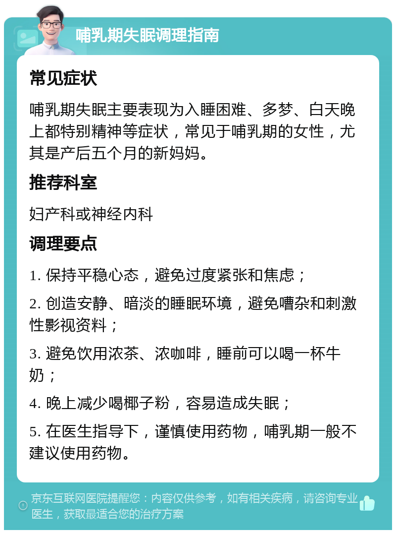 哺乳期失眠调理指南 常见症状 哺乳期失眠主要表现为入睡困难、多梦、白天晚上都特别精神等症状，常见于哺乳期的女性，尤其是产后五个月的新妈妈。 推荐科室 妇产科或神经内科 调理要点 1. 保持平稳心态，避免过度紧张和焦虑； 2. 创造安静、暗淡的睡眠环境，避免嘈杂和刺激性影视资料； 3. 避免饮用浓茶、浓咖啡，睡前可以喝一杯牛奶； 4. 晚上减少喝椰子粉，容易造成失眠； 5. 在医生指导下，谨慎使用药物，哺乳期一般不建议使用药物。