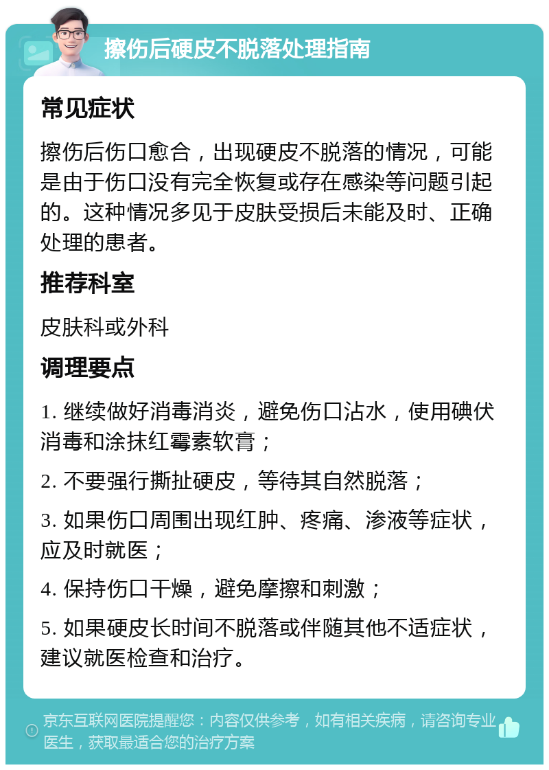 擦伤后硬皮不脱落处理指南 常见症状 擦伤后伤口愈合，出现硬皮不脱落的情况，可能是由于伤口没有完全恢复或存在感染等问题引起的。这种情况多见于皮肤受损后未能及时、正确处理的患者。 推荐科室 皮肤科或外科 调理要点 1. 继续做好消毒消炎，避免伤口沾水，使用碘伏消毒和涂抹红霉素软膏； 2. 不要强行撕扯硬皮，等待其自然脱落； 3. 如果伤口周围出现红肿、疼痛、渗液等症状，应及时就医； 4. 保持伤口干燥，避免摩擦和刺激； 5. 如果硬皮长时间不脱落或伴随其他不适症状，建议就医检查和治疗。