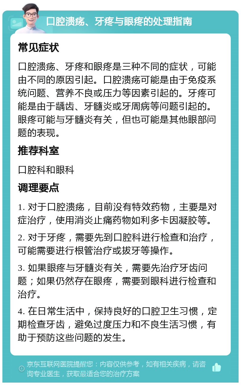 口腔溃疡、牙疼与眼疼的处理指南 常见症状 口腔溃疡、牙疼和眼疼是三种不同的症状，可能由不同的原因引起。口腔溃疡可能是由于免疫系统问题、营养不良或压力等因素引起的。牙疼可能是由于龋齿、牙髓炎或牙周病等问题引起的。眼疼可能与牙髓炎有关，但也可能是其他眼部问题的表现。 推荐科室 口腔科和眼科 调理要点 1. 对于口腔溃疡，目前没有特效药物，主要是对症治疗，使用消炎止痛药物如利多卡因凝胶等。 2. 对于牙疼，需要先到口腔科进行检查和治疗，可能需要进行根管治疗或拔牙等操作。 3. 如果眼疼与牙髓炎有关，需要先治疗牙齿问题；如果仍然存在眼疼，需要到眼科进行检查和治疗。 4. 在日常生活中，保持良好的口腔卫生习惯，定期检查牙齿，避免过度压力和不良生活习惯，有助于预防这些问题的发生。