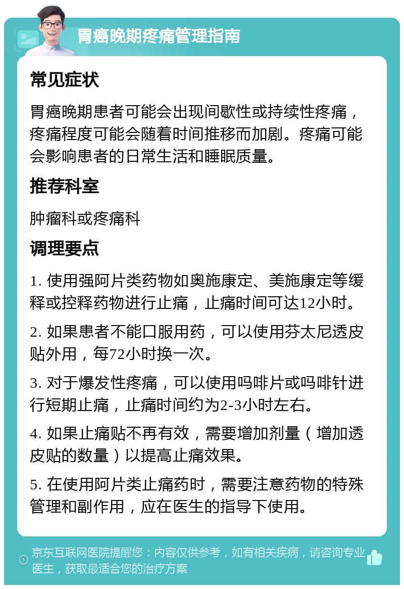 胃癌晚期疼痛管理指南 常见症状 胃癌晚期患者可能会出现间歇性或持续性疼痛，疼痛程度可能会随着时间推移而加剧。疼痛可能会影响患者的日常生活和睡眠质量。 推荐科室 肿瘤科或疼痛科 调理要点 1. 使用强阿片类药物如奥施康定、美施康定等缓释或控释药物进行止痛，止痛时间可达12小时。 2. 如果患者不能口服用药，可以使用芬太尼透皮贴外用，每72小时换一次。 3. 对于爆发性疼痛，可以使用吗啡片或吗啡针进行短期止痛，止痛时间约为2-3小时左右。 4. 如果止痛贴不再有效，需要增加剂量（增加透皮贴的数量）以提高止痛效果。 5. 在使用阿片类止痛药时，需要注意药物的特殊管理和副作用，应在医生的指导下使用。