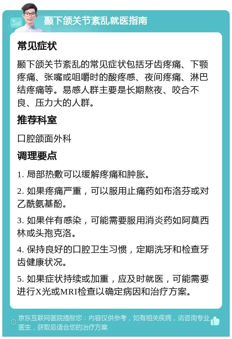 颞下颌关节紊乱就医指南 常见症状 颞下颌关节紊乱的常见症状包括牙齿疼痛、下颚疼痛、张嘴或咀嚼时的酸疼感、夜间疼痛、淋巴结疼痛等。易感人群主要是长期熬夜、咬合不良、压力大的人群。 推荐科室 口腔颌面外科 调理要点 1. 局部热敷可以缓解疼痛和肿胀。 2. 如果疼痛严重，可以服用止痛药如布洛芬或对乙酰氨基酚。 3. 如果伴有感染，可能需要服用消炎药如阿莫西林或头孢克洛。 4. 保持良好的口腔卫生习惯，定期洗牙和检查牙齿健康状况。 5. 如果症状持续或加重，应及时就医，可能需要进行X光或MRI检查以确定病因和治疗方案。