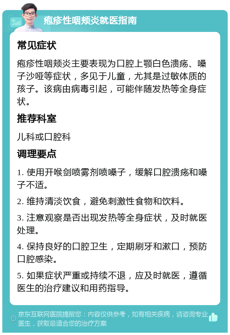 疱疹性咽颊炎就医指南 常见症状 疱疹性咽颊炎主要表现为口腔上颚白色溃疡、嗓子沙哑等症状，多见于儿童，尤其是过敏体质的孩子。该病由病毒引起，可能伴随发热等全身症状。 推荐科室 儿科或口腔科 调理要点 1. 使用开喉剑喷雾剂喷嗓子，缓解口腔溃疡和嗓子不适。 2. 维持清淡饮食，避免刺激性食物和饮料。 3. 注意观察是否出现发热等全身症状，及时就医处理。 4. 保持良好的口腔卫生，定期刷牙和漱口，预防口腔感染。 5. 如果症状严重或持续不退，应及时就医，遵循医生的治疗建议和用药指导。