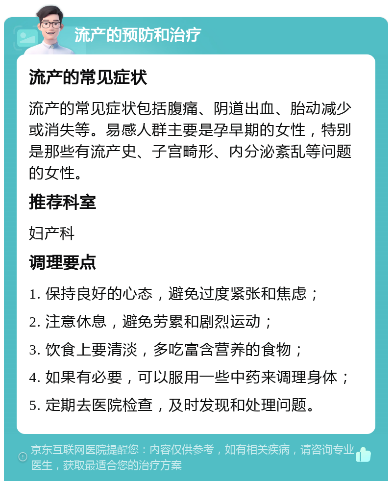 流产的预防和治疗 流产的常见症状 流产的常见症状包括腹痛、阴道出血、胎动减少或消失等。易感人群主要是孕早期的女性，特别是那些有流产史、子宫畸形、内分泌紊乱等问题的女性。 推荐科室 妇产科 调理要点 1. 保持良好的心态，避免过度紧张和焦虑； 2. 注意休息，避免劳累和剧烈运动； 3. 饮食上要清淡，多吃富含营养的食物； 4. 如果有必要，可以服用一些中药来调理身体； 5. 定期去医院检查，及时发现和处理问题。